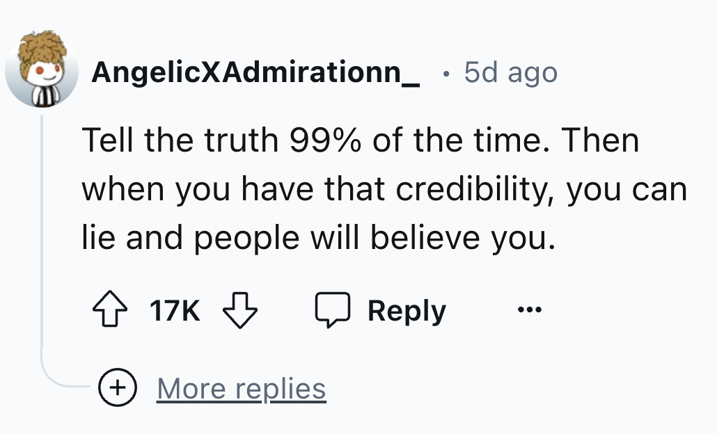 number - AngelicXAdmirationn_ 5d ago Tell the truth 99% of the time. Then when you have that credibility, you can lie and people will believe you. 17K More replies